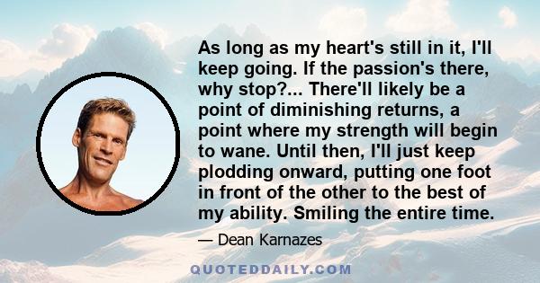 As long as my heart's still in it, I'll keep going. If the passion's there, why stop?... There'll likely be a point of diminishing returns, a point where my strength will begin to wane. Until then, I'll just keep