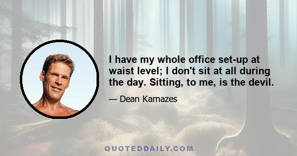 I have my whole office set-up at waist level; I don't sit at all during the day. Sitting, to me, is the devil.