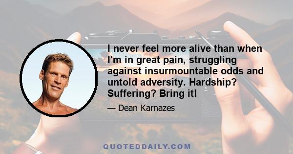 I never feel more alive than when I'm in great pain, struggling against insurmountable odds and untold adversity. Hardship? Suffering? Bring it!