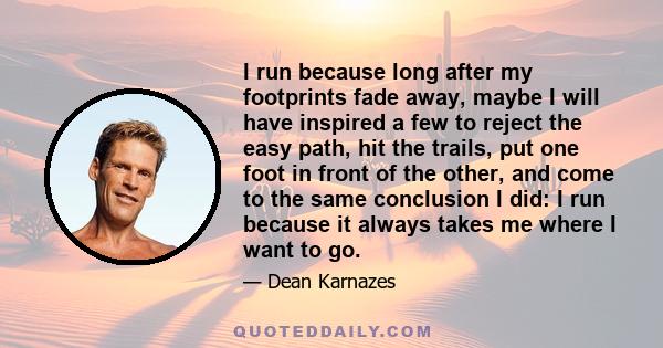 I run because long after my footprints fade away, maybe I will have inspired a few to reject the easy path, hit the trails, put one foot in front of the other, and come to the same conclusion I did: I run because it