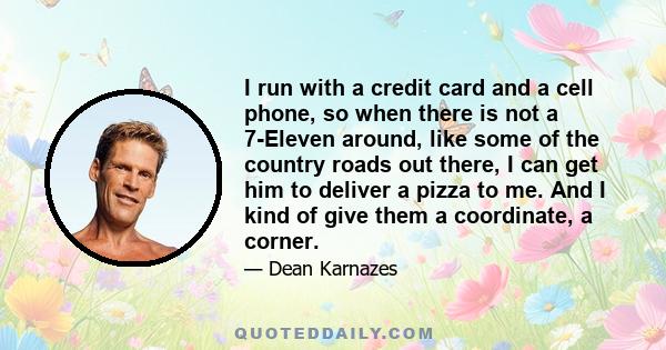 I run with a credit card and a cell phone, so when there is not a 7-Eleven around, like some of the country roads out there, I can get him to deliver a pizza to me. And I kind of give them a coordinate, a corner.