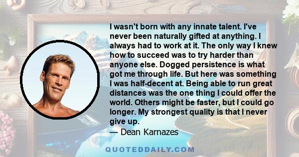 I wasn't born with any innate talent. I've never been naturally gifted at anything. I always had to work at it. The only way I knew how to succeed was to try harder than anyone else. Dogged persistence is what got me