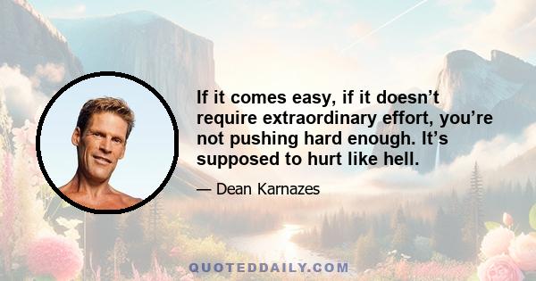 If it comes easy, if it doesn’t require extraordinary effort, you’re not pushing hard enough. It’s supposed to hurt like hell.