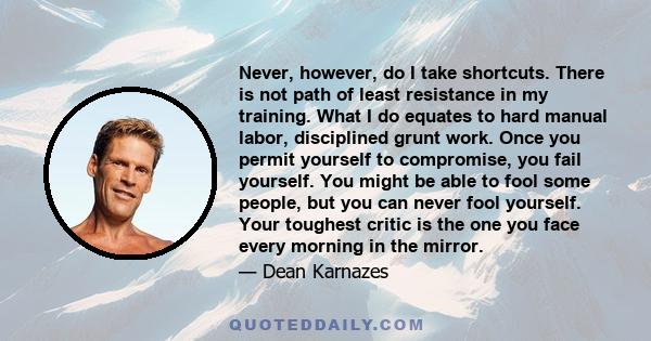 Never, however, do I take shortcuts. There is not path of least resistance in my training. What I do equates to hard manual labor, disciplined grunt work. Once you permit yourself to compromise, you fail yourself. You