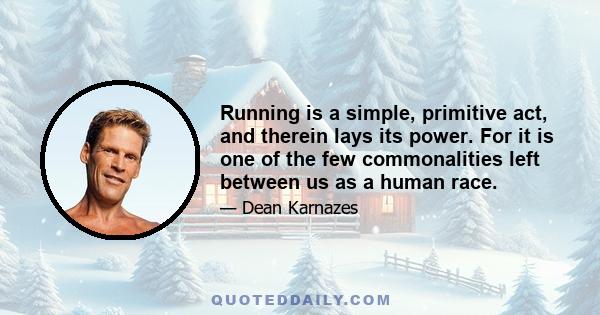 Running is a simple, primitive act, and therein lays its power. For it is one of the few commonalities left between us as a human race.