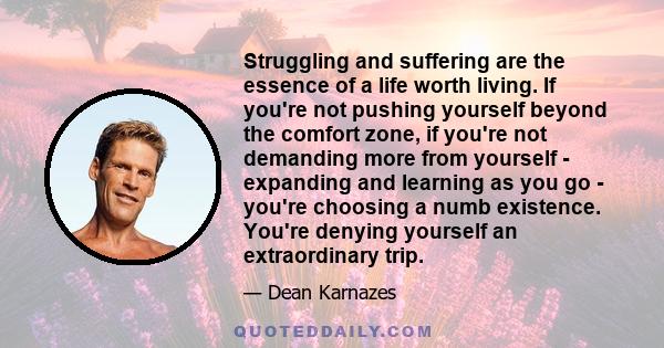 Struggling and suffering are the essence of a life worth living. If you're not pushing yourself beyond the comfort zone, if you're not demanding more from yourself - expanding and learning as you go - you're choosing a