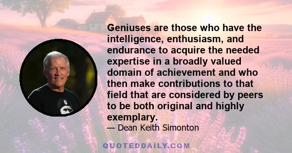 Geniuses are those who have the intelligence, enthusiasm, and endurance to acquire the needed expertise in a broadly valued domain of achievement and who then make contributions to that field that are considered by