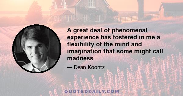 A great deal of phenomenal experience has fostered in me a flexibility of the mind and imagination that some might call madness