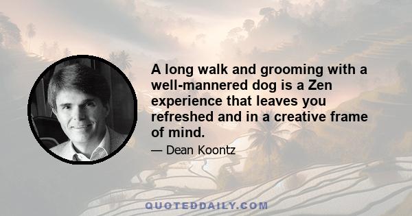 A long walk and grooming with a well-mannered dog is a Zen experience that leaves you refreshed and in a creative frame of mind.