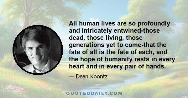 All human lives are so profoundly and intricately entwined-those dead, those living, those generations yet to come-that the fate of all is the fate of each, and the hope of humanity rests in every heart and in every