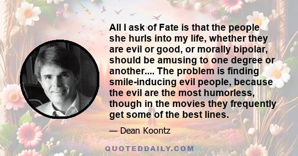 All I ask of Fate is that the people she hurls into my life, whether they are evil or good, or morally bipolar, should be amusing to one degree or another.... The problem is finding smile-inducing evil people, because