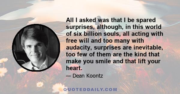 All I asked was that I be spared surprises, although, in this world of six billion souls, all acting with free will and too many with audacity, surprises are inevitable, too few of them are the kind that make you smile