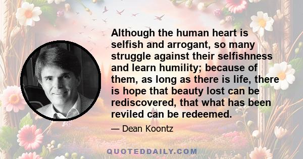 Although the human heart is selfish and arrogant, so many struggle against their selfishness and learn humility; because of them, as long as there is life, there is hope that beauty lost can be rediscovered, that what