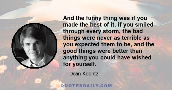 And the funny thing was if you made the best of it, if you smiled through every storm, the bad things were never as terrible as you expected them to be, and the good things were better than anything you could have