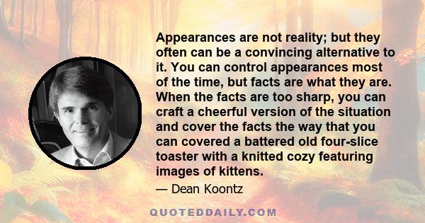 Appearances are not reality; but they often can be a convincing alternative to it. You can control appearances most of the time, but facts are what they are. When the facts are too sharp, you can craft a cheerful