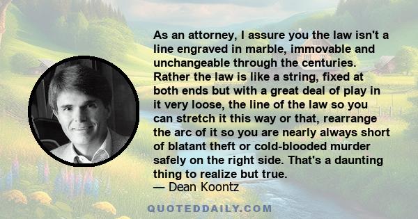 As an attorney, I assure you the law isn't a line engraved in marble, immovable and unchangeable through the centuries. Rather the law is like a string, fixed at both ends but with a great deal of play in it very loose, 