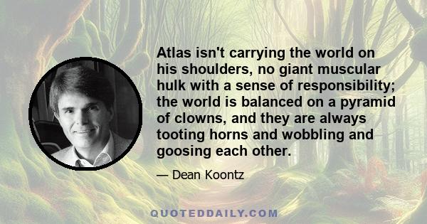 Atlas isn't carrying the world on his shoulders, no giant muscular hulk with a sense of responsibility; the world is balanced on a pyramid of clowns, and they are always tooting horns and wobbling and goosing each other.