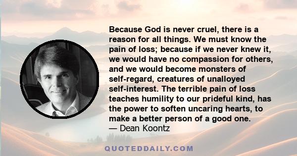 Because God is never cruel, there is a reason for all things. We must know the pain of loss; because if we never knew it, we would have no compassion for others, and we would become monsters of self-regard, creatures of 