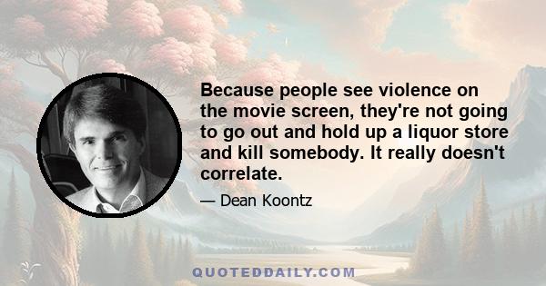 Because people see violence on the movie screen, they're not going to go out and hold up a liquor store and kill somebody. It really doesn't correlate.