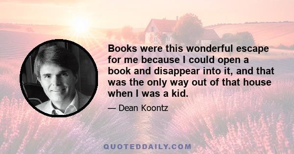 Books were this wonderful escape for me because I could open a book and disappear into it, and that was the only way out of that house when I was a kid.