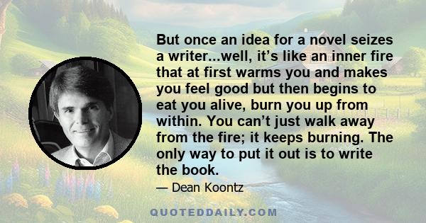 But once an idea for a novel seizes a writer...well, it’s like an inner fire that at first warms you and makes you feel good but then begins to eat you alive, burn you up from within. You can’t just walk away from the