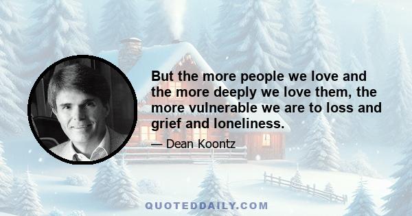 But the more people we love and the more deeply we love them, the more vulnerable we are to loss and grief and loneliness.