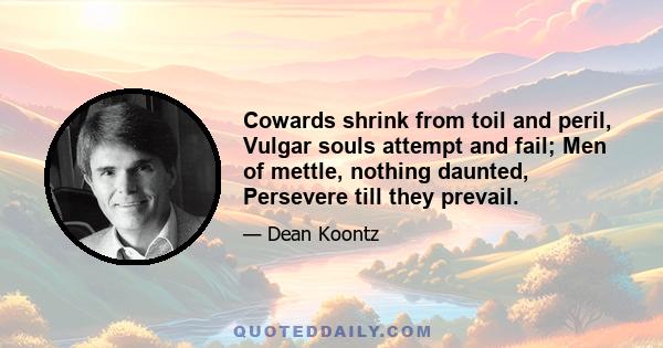 Cowards shrink from toil and peril, Vulgar souls attempt and fail; Men of mettle, nothing daunted, Persevere till they prevail.