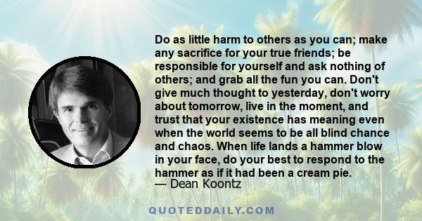 Do as little harm to others as you can; make any sacrifice for your true friends; be responsible for yourself and ask nothing of others; and grab all the fun you can. Don't give much thought to yesterday, don't worry