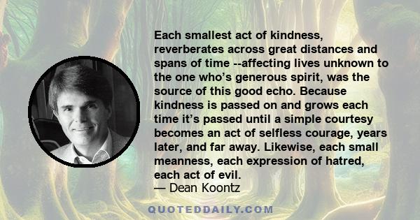 Each smallest act of kindness, reverberates across great distances and spans of time --affecting lives unknown to the one who’s generous spirit, was the source of this good echo. Because kindness is passed on and grows