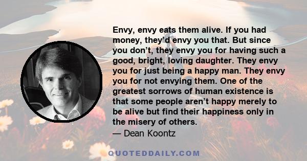 Envy, envy eats them alive. If you had money, they’d envy you that. But since you don’t, they envy you for having such a good, bright, loving daughter. They envy you for just being a happy man. They envy you for not