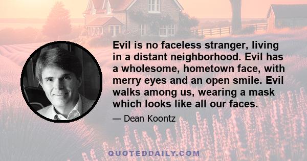 Evil is no faceless stranger, living in a distant neighborhood. Evil has a wholesome, hometown face, with merry eyes and an open smile. Evil walks among us, wearing a mask which looks like all our faces.