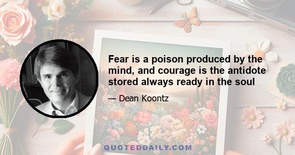 Fear is a poison produced by the mind, and courage is the antidote stored always ready in the soul