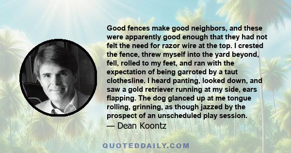 Good fences make good neighbors, and these were apparently good enough that they had not felt the need for razor wire at the top. I crested the fence, threw myself into the yard beyond, fell, rolled to my feet, and ran