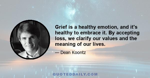 Grief is a healthy emotion, and it's healthy to embrace it. By accepting loss, we clarify our values and the meaning of our lives.