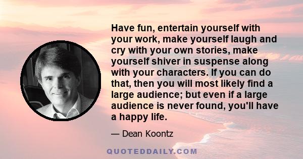 Have fun, entertain yourself with your work, make yourself laugh and cry with your own stories, make yourself shiver in suspense along with your characters. If you can do that, then you will most likely find a large