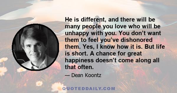 He is different, and there will be many people you love who will be unhappy with you. You don’t want them to feel you’ve dishonored them. Yes, I know how it is. But life is short. A chance for great happiness doesn’t