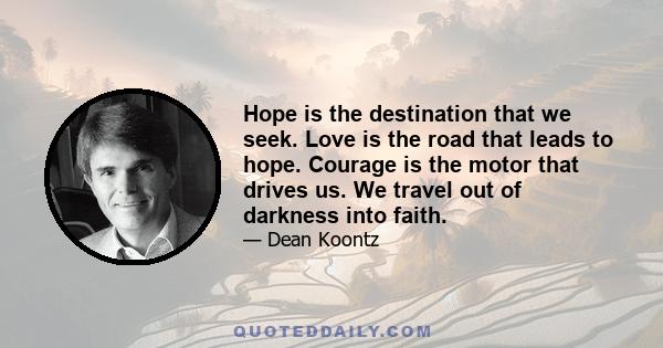 Hope is the destination that we seek. Love is the road that leads to hope. Courage is the motor that drives us. We travel out of darkness into faith.