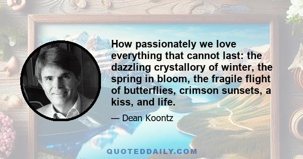 How passionately we love everything that cannot last: the dazzling crystallory of winter, the spring in bloom, the fragile flight of butterflies, crimson sunsets, a kiss, and life.