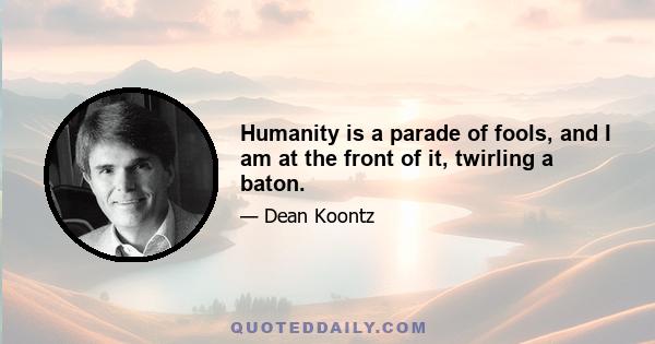 Humanity is a parade of fools, and I am at the front of it, twirling a baton.