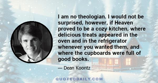 I am no theologian. I would not be surprised, however, if Heaven proved to be a cozy kitchen, where delicious treats appeared in the oven and in the refrigerator whenever you wanted them, and where the cupboards were