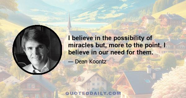 I believe in the possibility of miracles but, more to the point, I believe in our need for them.