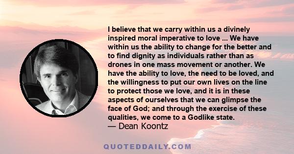 I believe that we carry within us a divinely inspired moral imperative to love ... We have within us the ability to change for the better and to find dignity as individuals rather than as drones in one mass movement or