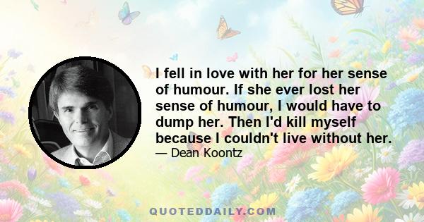 I fell in love with her for her sense of humour. If she ever lost her sense of humour, I would have to dump her. Then I'd kill myself because I couldn't live without her.