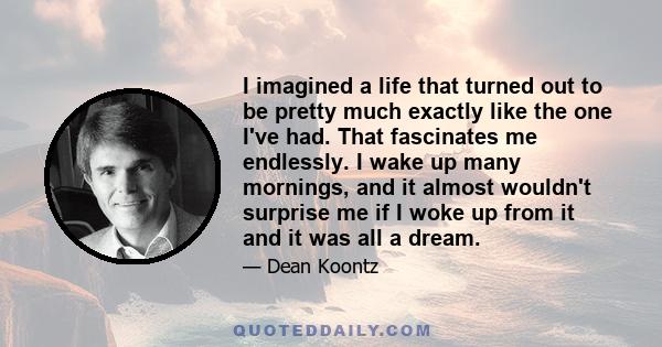 I imagined a life that turned out to be pretty much exactly like the one I've had. That fascinates me endlessly. I wake up many mornings, and it almost wouldn't surprise me if I woke up from it and it was all a dream.