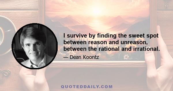 I survive by finding the sweet spot between reason and unreason, between the rational and irrational.