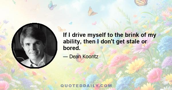 If I drive myself to the brink of my ability, then I don't get stale or bored.