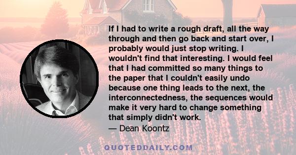 If I had to write a rough draft, all the way through and then go back and start over, I probably would just stop writing. I wouldn't find that interesting. I would feel that I had committed so many things to the paper