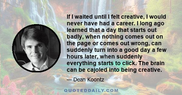 If I waited until I felt creative, I would never have had a career. I long ago learned that a day that starts out badly, when nothing comes out on the page or comes out wrong, can suddenly turn into a good day a few