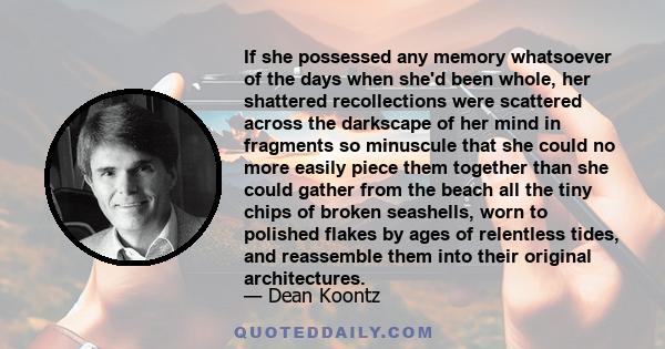 If she possessed any memory whatsoever of the days when she'd been whole, her shattered recollections were scattered across the darkscape of her mind in fragments so minuscule that she could no more easily piece them