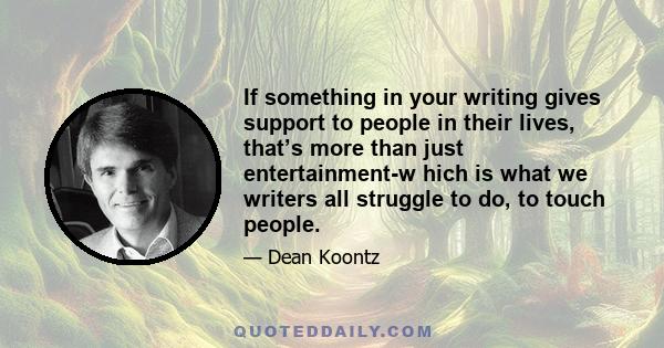 If something in your writing gives support to people in their lives, that’s more than just entertainment-w hich is what we writers all struggle to do, to touch people.